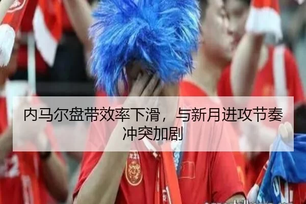 内马尔盘带效率下滑，与新月进攻节奏冲突加剧