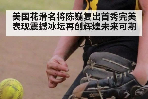 美国花滑名将陈巍复出首秀完美表现震撼冰坛再创辉煌未来可期