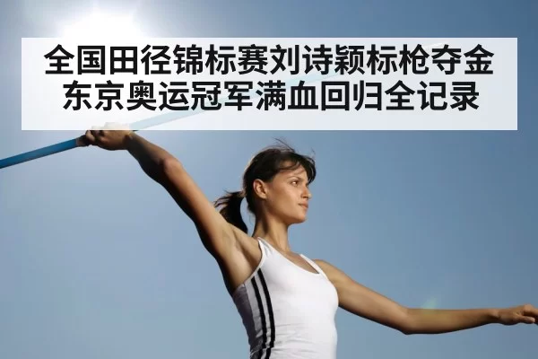 全国田径锦标赛刘诗颖标枪夺金东京奥运冠军满血回归全记录