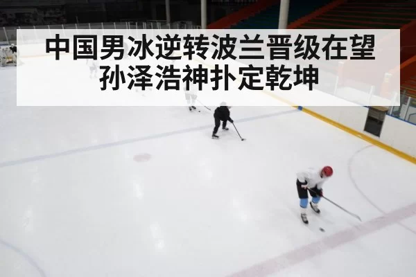 中国男冰逆转波兰晋级在望孙泽浩神扑定乾坤