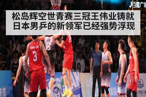 松岛辉空世青赛三冠王伟业铸就 日本男乒的新领军已经强势浮现